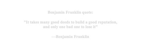  Benjamin Franklin quote: "It takes many good deeds to build a good reputation, and only one bad one to lose it" —Benjamin Franklin 